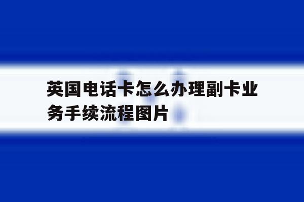 英国电话卡怎么办理副卡业务手续流程图片的简单介绍 英国电话卡怎么办理副卡业务手续流程图片的简单介绍