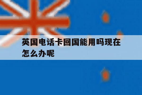 英国电话卡回国能用吗现在怎么办呢的简单介绍 英国电话卡回国能用吗现在怎么办呢的简单介绍
