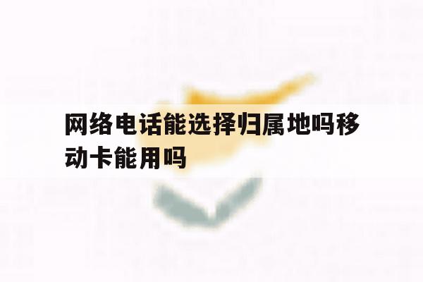 网络电话能选择归属地吗移动卡能用吗 网络电话能选择归属地吗移动卡能用吗