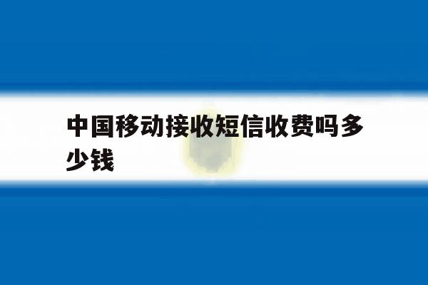中国移动接收短信收费吗多少钱 中国移动接收短信收费吗多少钱