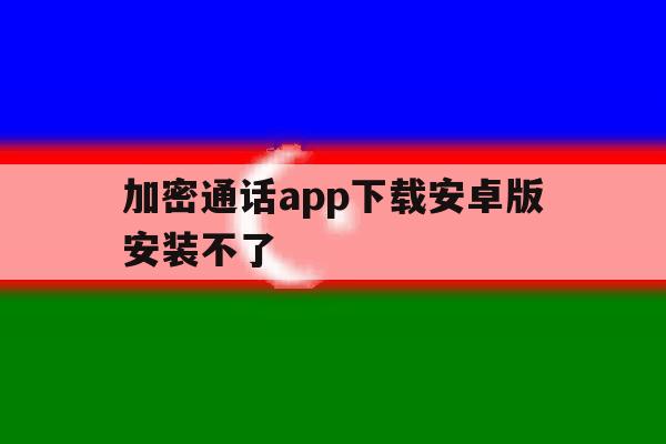 加密通话app下载安卓版安装不了 加密通话app下载安卓版安装不了