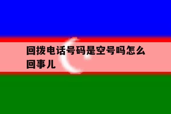 回拨电话号码是空号吗怎么回事儿 回拨电话号码是空号吗怎么回事儿