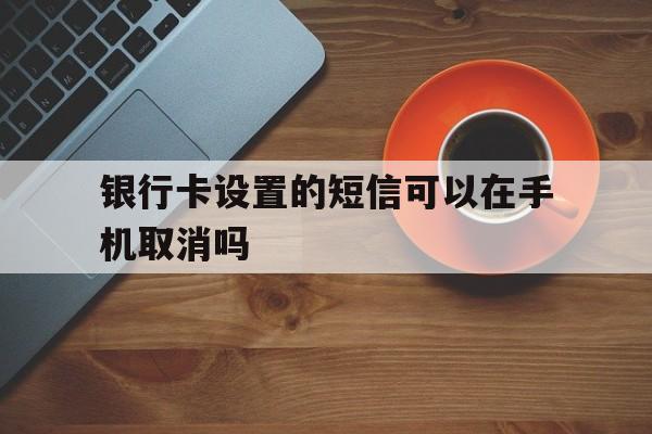 银行卡设置的短信可以在手机取消吗 银行卡设置的短信可以在手机取消吗
