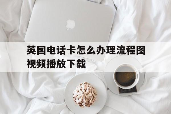 英国电话卡怎么办理流程图视频播放下载的简单介绍 英国电话卡怎么办理流程图视频播放下载的简单介绍