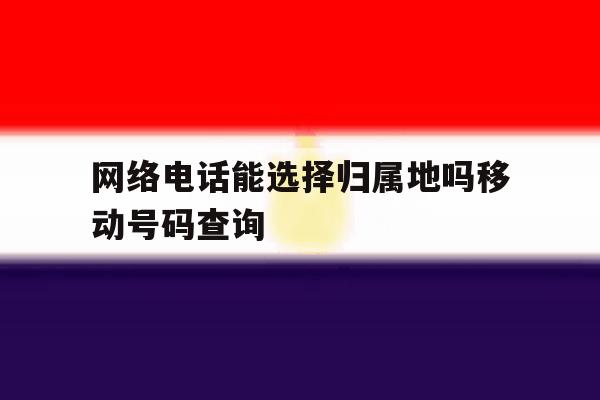 网络电话能选择归属地吗移动号码查询的简单介绍 网络电话能选择归属地吗移动号码查询的简单介绍