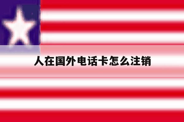 人在国外电话卡怎么注销 人在国外电话卡怎么注销