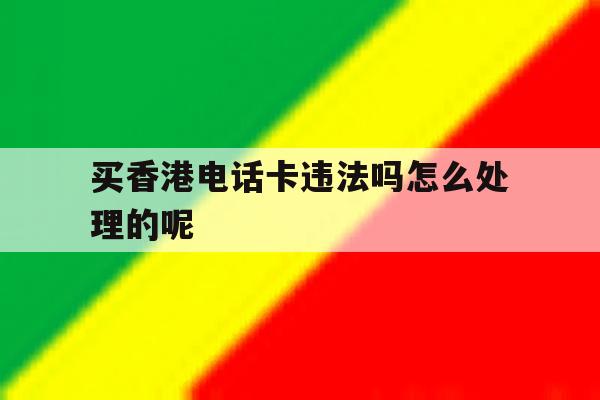 买香港电话卡违法吗怎么处理的呢 买香港电话卡违法吗怎么处理的呢