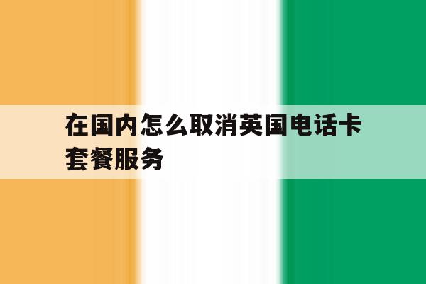 在国内怎么取消英国电话卡套餐服务 在国内怎么取消英国电话卡套餐服务