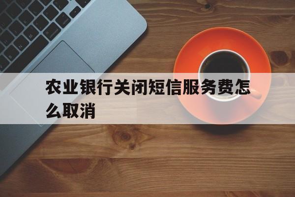 农业银行关闭短信服务费怎么取消 农业银行关闭短信服务费怎么取消