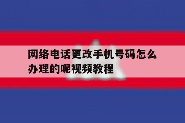 网络电话更改手机号码怎么办理的呢视频教程 网络电话更改手机号码怎么办理的呢视频教程