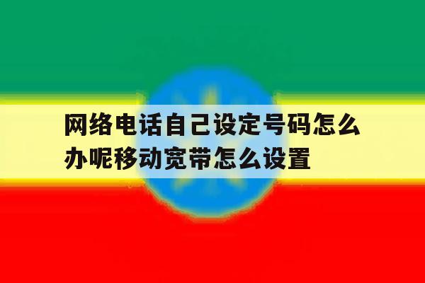 网络电话自己设定号码怎么办呢移动宽带怎么设置的简单介绍 网络电话自己设定号码怎么办呢移动宽带怎么设置的简单介绍