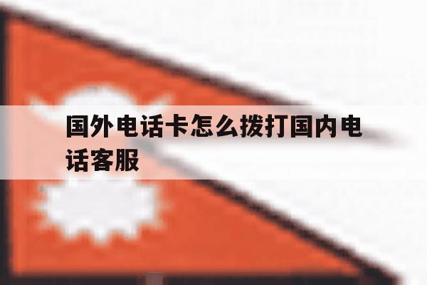 国外电话卡怎么拨打国内电话客服 国外电话卡怎么拨打国内电话客服