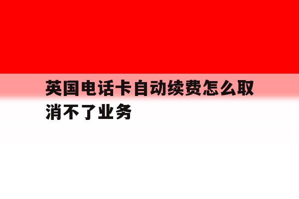 英国电话卡自动续费怎么取消不了业务 英国电话卡自动续费怎么取消不了业务