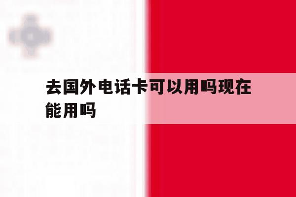 去国外电话卡可以用吗现在能用吗 去国外电话卡可以用吗现在能用吗