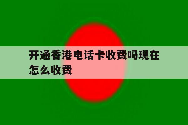 开通香港电话卡收费吗现在怎么收费 开通香港电话卡收费吗现在怎么收费