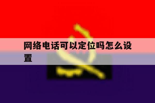 网络电话可以定位吗怎么设置 网络电话可以定位吗怎么设置