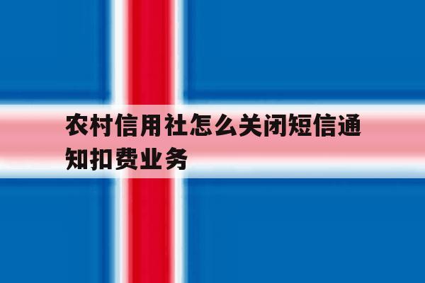 农村信用社怎么关闭短信通知扣费业务 农村信用社怎么关闭短信通知扣费业务