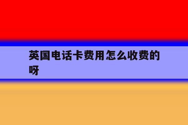 英国电话卡费用怎么收费的呀 英国电话卡费用怎么收费的呀