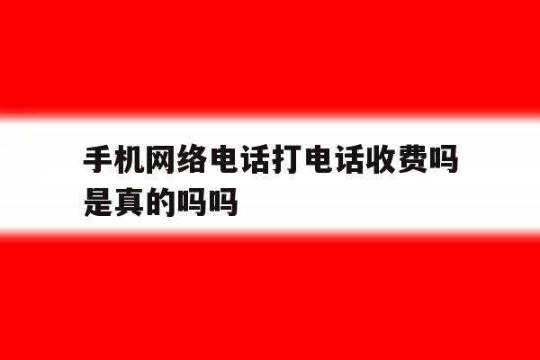 手机网络电话打电话收费吗是真的吗吗 手机网络电话打电话收费吗是真的吗吗