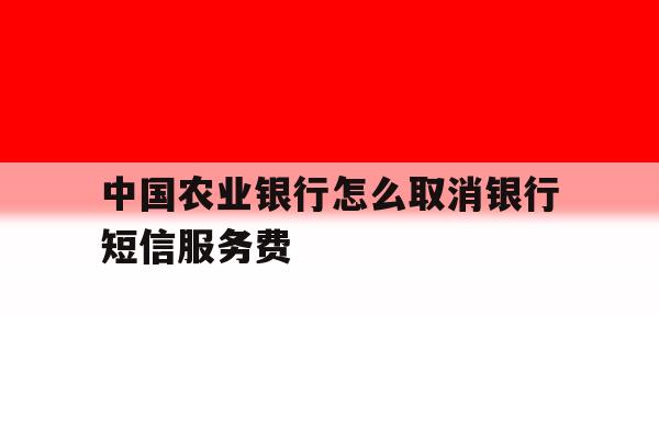 中国农业银行怎么取消银行短信服务费 中国农业银行怎么取消银行短信服务费
