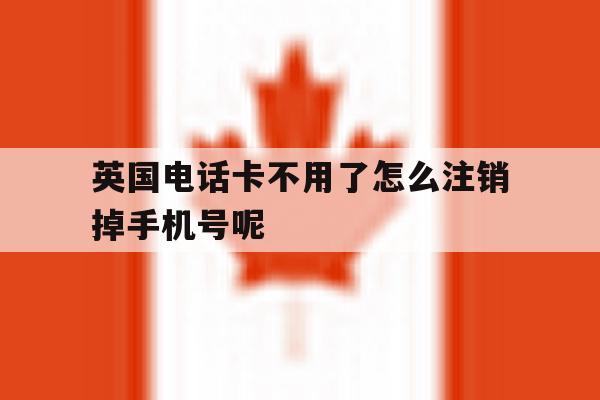 关于英国电话卡不用了怎么注销掉手机号呢的信息 关于英国电话卡不用了怎么注销掉手机号呢的信息