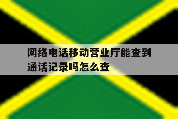 网络电话移动营业厅能查到通话记录吗怎么查 网络电话移动营业厅能查到通话记录吗怎么查