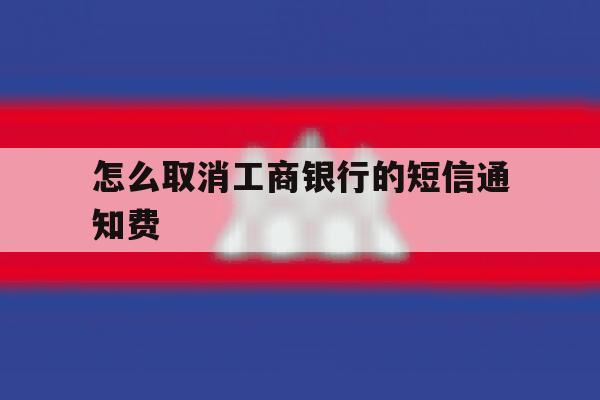 怎么取消工商银行的短信通知费 怎么取消工商银行的短信通知费