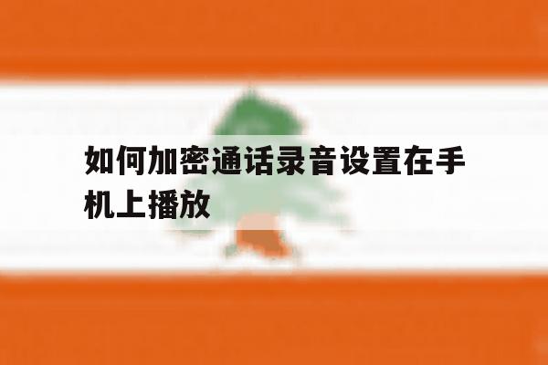 如何加密通话录音设置在手机上播放 如何加密通话录音设置在手机上播放
