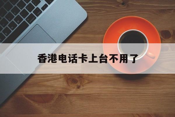 香港电话卡上台不用了 香港电话卡上台不用了