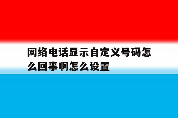 网络电话显示自定义号码怎么回事啊怎么设置 网络电话显示自定义号码怎么回事啊怎么设置