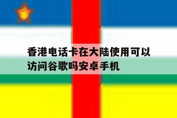 香港电话卡在大陆使用可以访问谷歌吗安卓手机的简单介绍 香港电话卡在大陆使用可以访问谷歌吗安卓手机的简单介绍