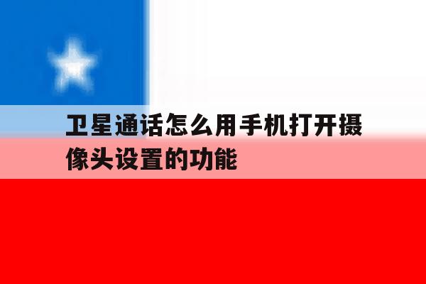 卫星通话怎么用手机打开摄像头设置的功能 卫星通话怎么用手机打开摄像头设置的功能