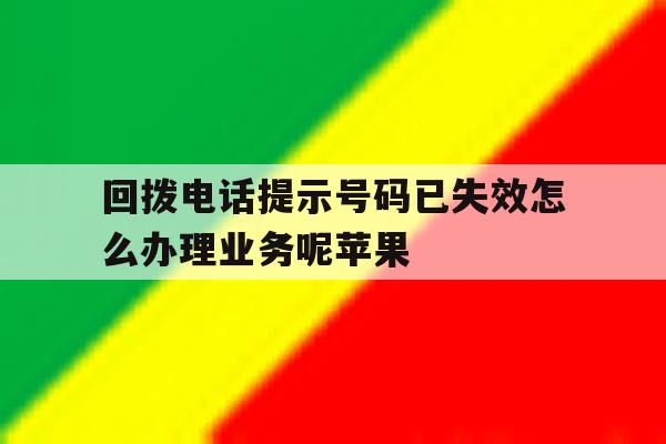 回拨电话提示号码已失效怎么办理业务呢苹果 回拨电话提示号码已失效怎么办理业务呢苹果