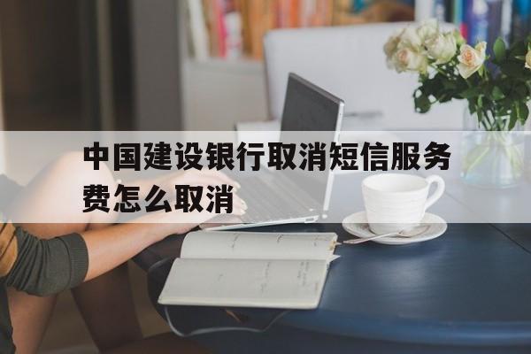 中国建设银行取消短信服务费怎么取消 中国建设银行取消短信服务费怎么取消