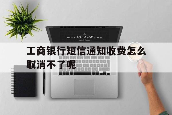 工商银行短信通知收费怎么取消不了呢 工商银行短信通知收费怎么取消不了呢