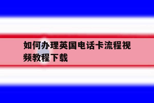 如何办理英国电话卡流程视频教程下载 如何办理英国电话卡流程视频教程下载