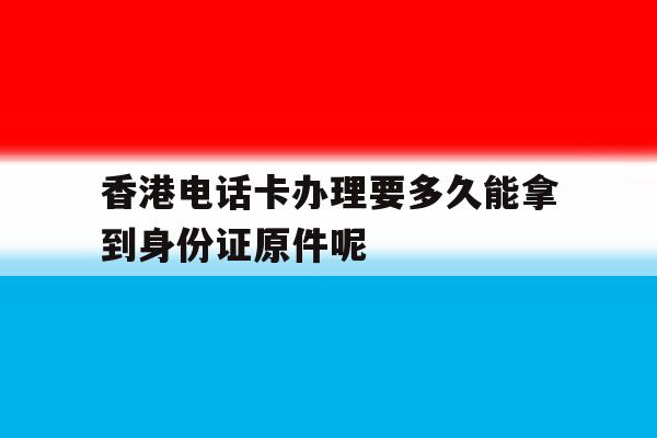 关于香港电话卡办理要多久能拿到身份证原件呢的信息 关于香港电话卡办理要多久能拿到身份证原件呢的信息