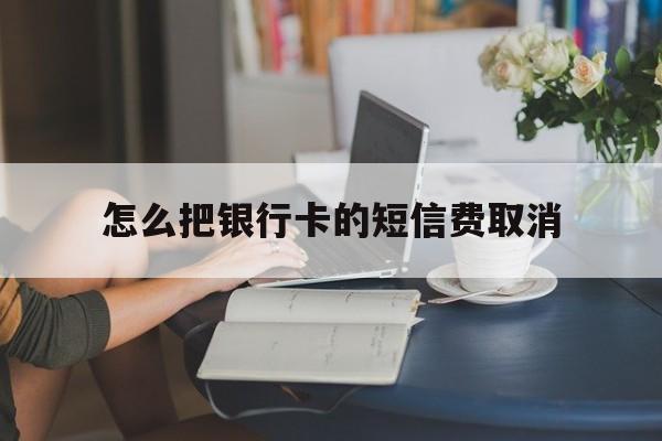 怎么把银行卡的短信费取消 怎么把银行卡的短信费取消