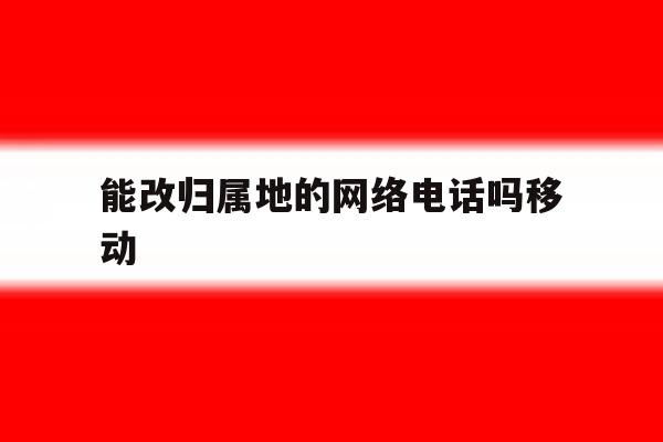 包含能改归属地的网络电话吗移动的词条 包含能改归属地的网络电话吗移动的词条