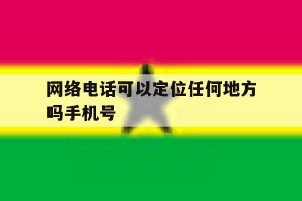 网络电话可以定位任何地方吗手机号 网络电话可以定位任何地方吗手机号