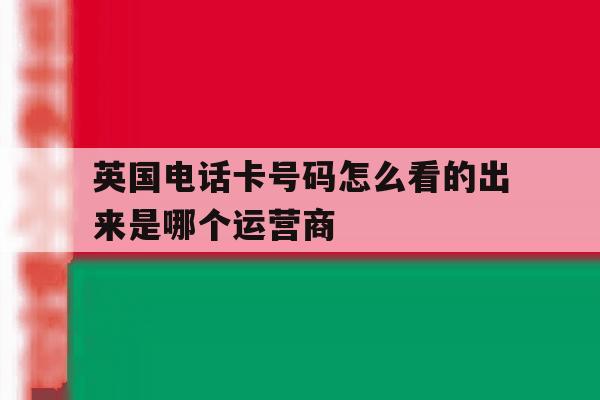 英国电话卡号码怎么看的出来是哪个运营商 英国电话卡号码怎么看的出来是哪个运营商