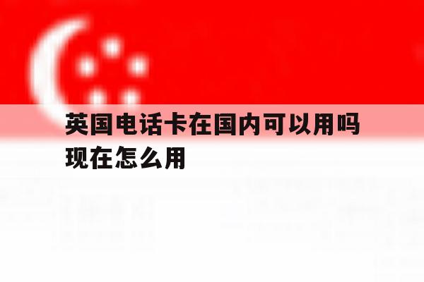 关于英国电话卡在国内可以用吗现在怎么用的信息 关于英国电话卡在国内可以用吗现在怎么用的信息