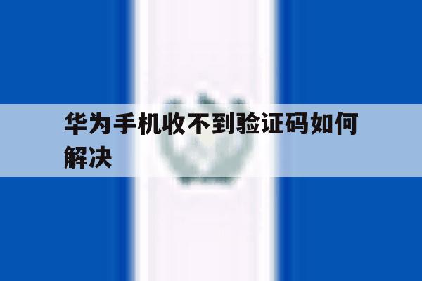 华为手机收不到验证码如何解决 华为手机收不到验证码如何解决