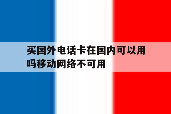 买国外电话卡在国内可以用吗移动网络不可用 买国外电话卡在国内可以用吗移动网络不可用
