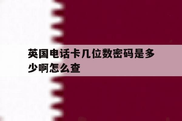 英国电话卡几位数密码是多少啊怎么查 英国电话卡几位数密码是多少啊怎么查