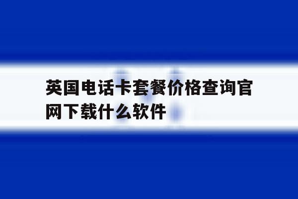包含英国电话卡套餐价格查询官网下载什么软件的词条 包含英国电话卡套餐价格查询官网下载什么软件的词条