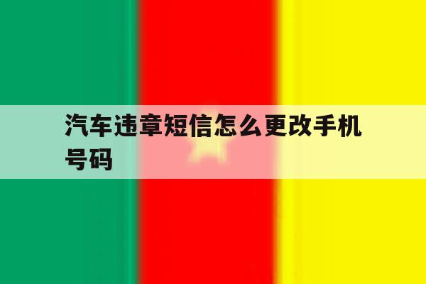 汽车违章短信怎么更改手机号码 汽车违章短信怎么更改手机号码