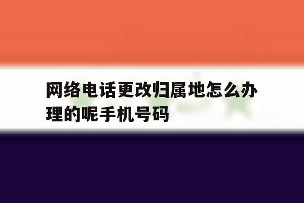 网络电话更改归属地怎么办理的呢手机号码 网络电话更改归属地怎么办理的呢手机号码
