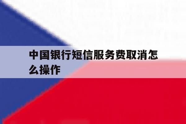 中国银行短信服务费取消怎么操作 中国银行短信服务费取消怎么操作