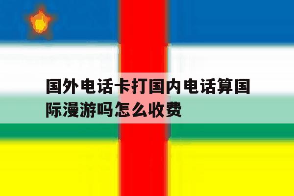 国外电话卡打国内电话算国际漫游吗怎么收费 国外电话卡打国内电话算国际漫游吗怎么收费